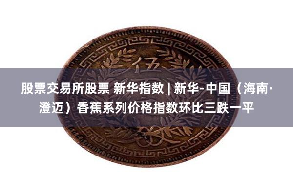 股票交易所股票 新华指数 | 新华-中国（海南·澄迈）香蕉系列价格指数环比三跌一平
