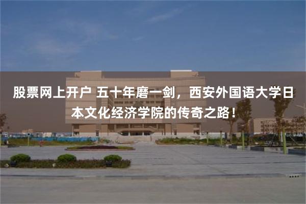 股票网上开户 五十年磨一剑，西安外国语大学日本文化经济学院的传奇之路！