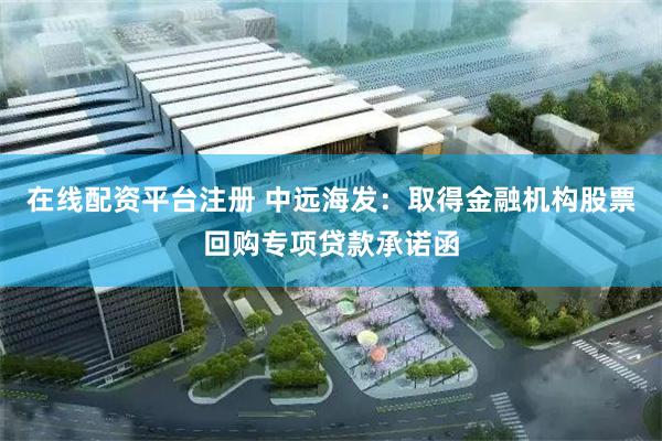 在线配资平台注册 中远海发：取得金融机构股票回购专项贷款承诺函