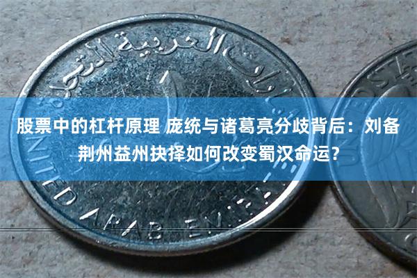 股票中的杠杆原理 庞统与诸葛亮分歧背后：刘备荆州益州抉择如何改变蜀汉命运？