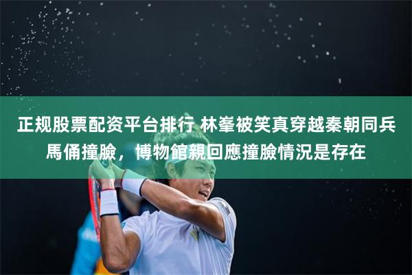 正规股票配资平台排行 林峯被笑真穿越秦朝同兵馬俑撞臉，博物館親回應撞臉情況是存在