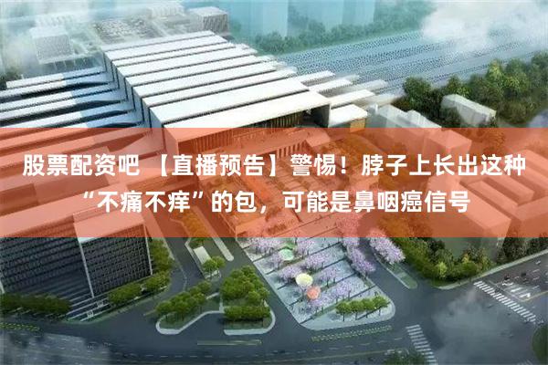 股票配资吧 【直播预告】警惕！脖子上长出这种“不痛不痒”的包，可能是鼻咽癌信号