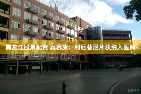 黑龙江股票配资 奥赛康：利厄替尼片获纳入医保