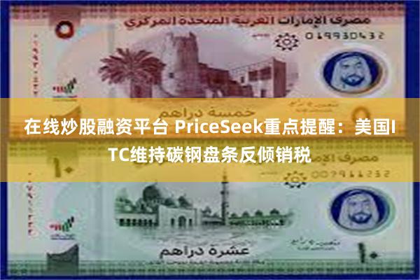 在线炒股融资平台 PriceSeek重点提醒：美国ITC维持碳钢盘条反倾销税